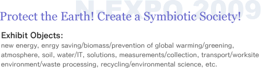 Protect the Earth! Create a Symbiotic Society!@Exhibit Objects:
new energy, enrgy saving/biomass/prevention of global warming/greening, atmosphere, soil, water/IT, solutions, measurements/collection, transport/worksite environment/waste processing, recycling/environmental science, etc.
