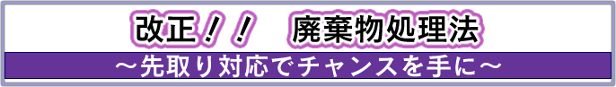 「改正!!廃棄物処理法」〜先取り対応でチャンスを手に〜